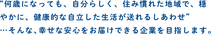 “何歳になっても、自分らしく、住み慣れた地域で、穏やかに、健康的な自立した生活が送れるしあわせ”…そんな、幸せな安心をお届けできる企業を目指します。